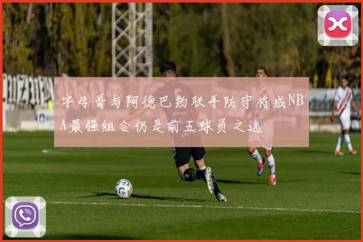 字母哥与阿德巴约联手防守将成NBA最强组合仍是前五球员之选