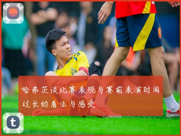 哈弗茨谈比赛表现与赛前表演时间过长的看法与感受