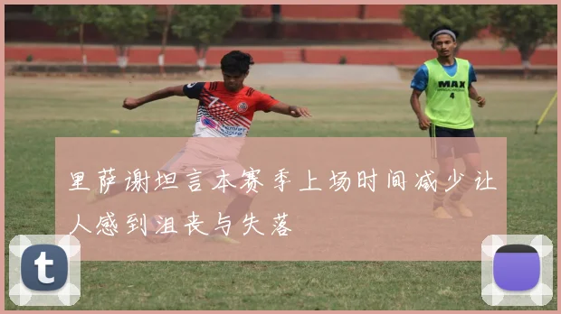 里萨谢坦言本赛季上场时间减少让人感到沮丧与失落