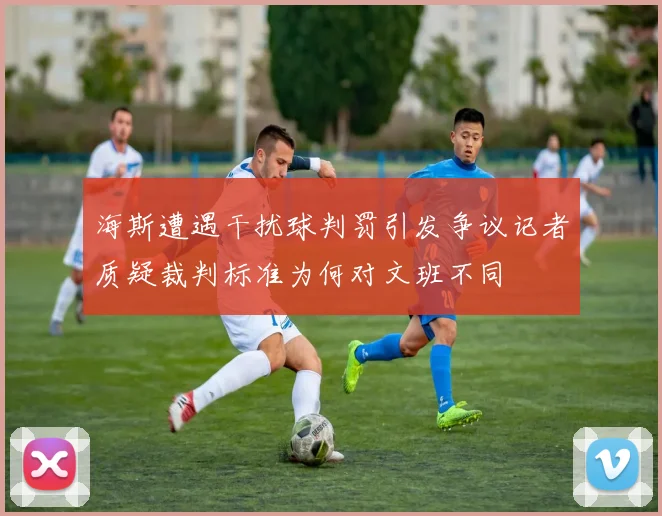 海斯遭遇干扰球判罚引发争议记者质疑裁判标准为何对文班不同