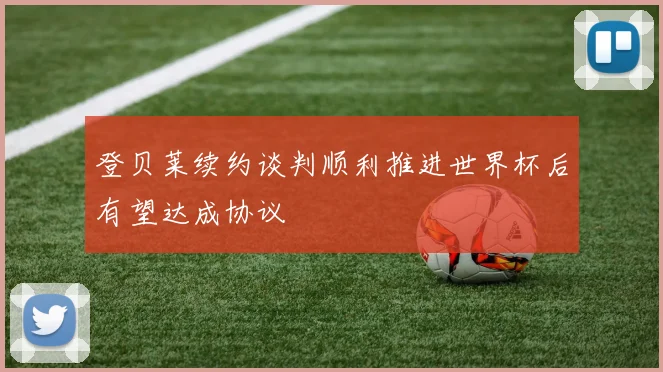 登贝莱续约谈判顺利推进世界杯后有望达成协议