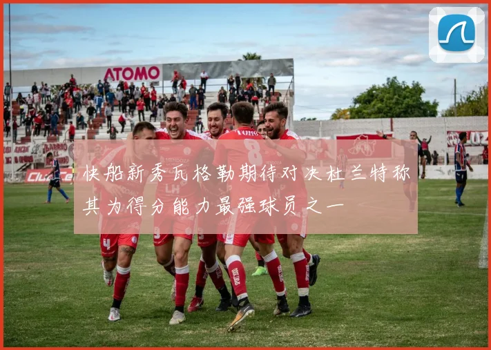 快船新秀瓦格勒期待对决杜兰特称其为得分能力最强球员之一