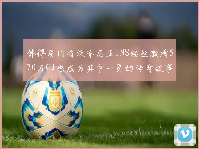 佛得角门将沃齐尼亚INS粉丝激增570万CJ也成为其中一员的传奇故事