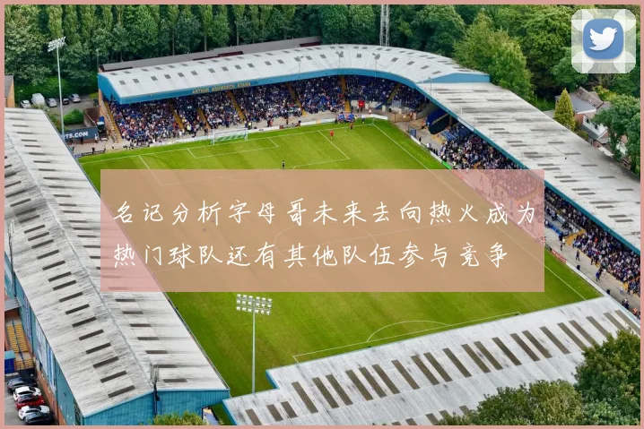 名记分析字母哥未来去向热火成为热门球队还有其他队伍参与竞争