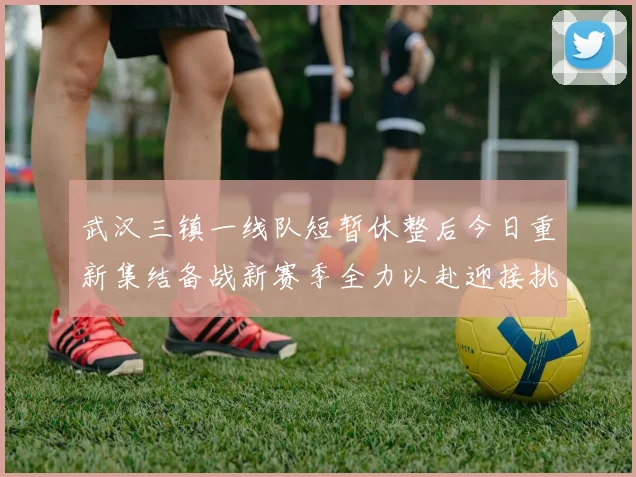 武汉三镇一线队短暂休整后今日重新集结备战新赛季全力以赴迎接挑战