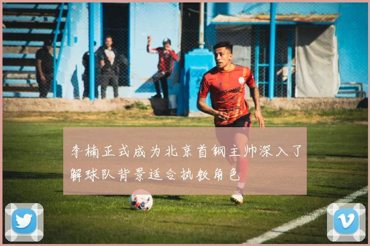 李楠正式成为北京首钢主帅深入了解球队背景适合执教角色