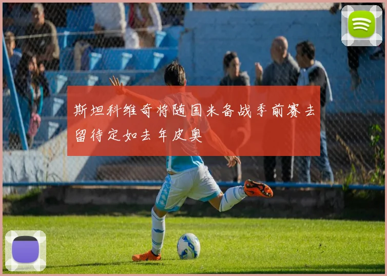 斯坦科维奇将随国米备战季前赛去留待定如去年皮奥